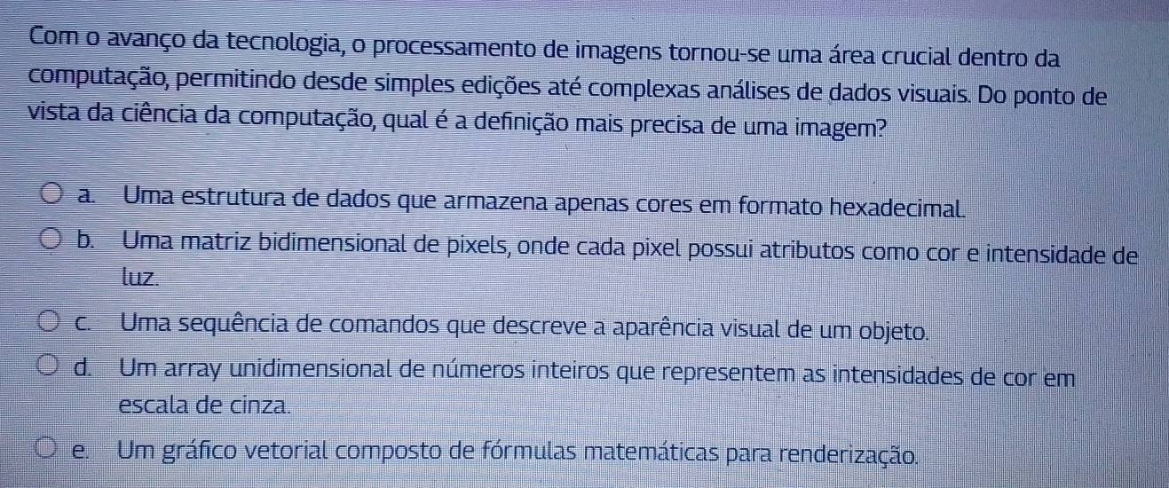 Com o avanço da tecnologia, o processamento de imagens tornou-se uma área crucial dentro da
computação, permitindo desde simples edições até complexas análises de dados visuais. Do ponto de
vista da ciência da computação, qual é a definição mais precisa de uma imagem?
a. Uma estrutura de dados que armazena apenas cores em formato hexadecimal.
b. Uma matriz bidimensional de pixels, onde cada pixel possui atributos como cor e intensidade de
luz.
c. Uma sequência de comandos que descreve a aparência visual de um objeto.
d. Um array unidimensional de números inteiros que representem as intensidades de cor em
escala de cinza.
e. Um gráfico vetorial composto de fórmulas matemáticas para renderização.