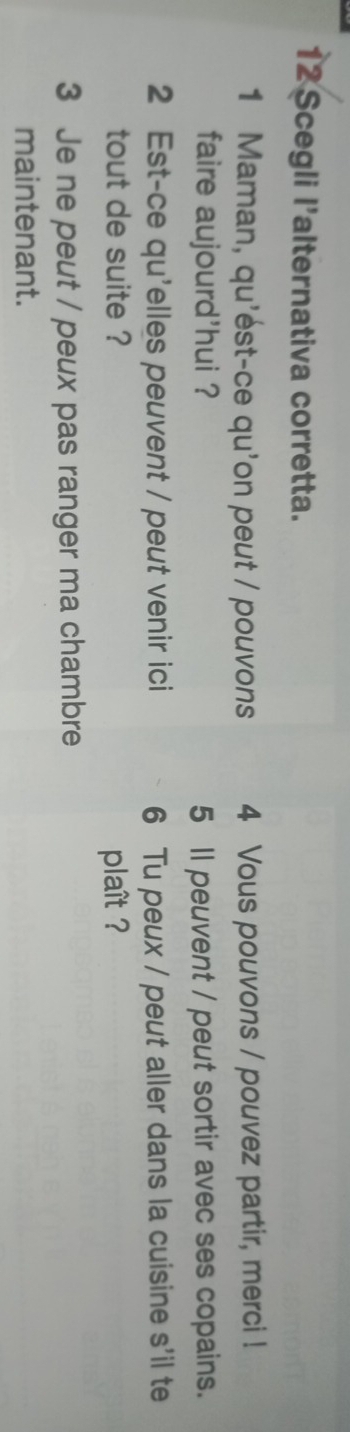 Scegli l'alternativa corretta. 
1 Maman, qu'ést-ce qu'on peut / pouvons 4 Vous pouvons / pouvez partir, merci ! 
faire aujourd'hui ? 5 Il peuvent / peut sortir avec ses copains. 
2 Est-ce qu'elles peuvent / peut venir ici 6 Tu peux / peut aller dans la cuisine s'il te 
tout de suite ? plaît ? 
3 Je ne peut / peux pas ranger ma chambre 
maintenant.