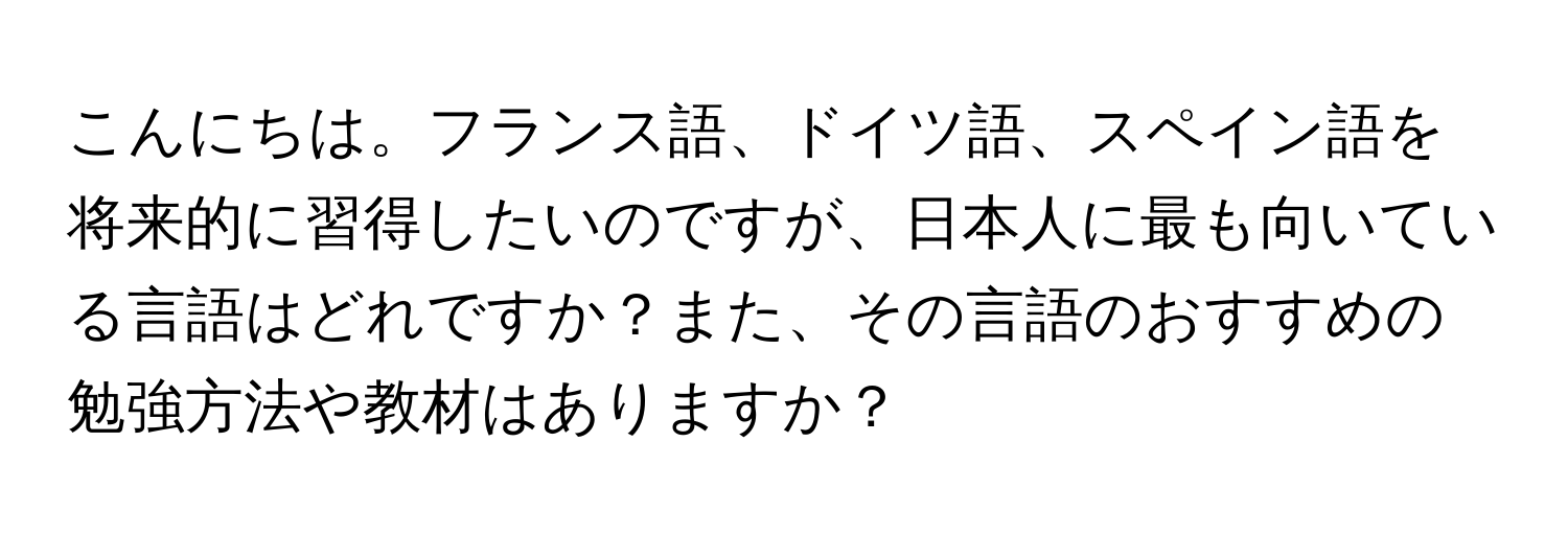 こんにちは。フランス語、ドイツ語、スペイン語を将来的に習得したいのですが、日本人に最も向いている言語はどれですか？また、その言語のおすすめの勉強方法や教材はありますか？