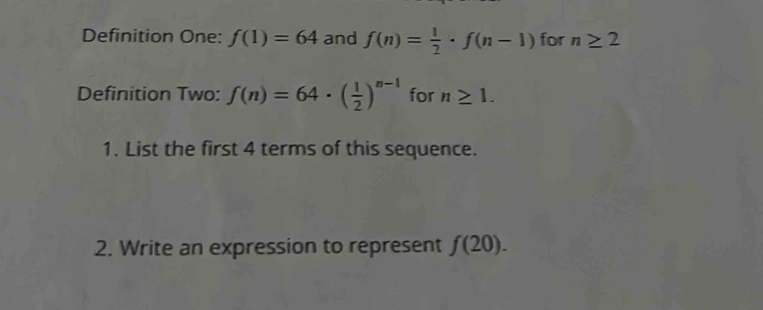 Definition One: f(1)=64 and f(n)= 1/2 · f(n-1) for n≥ 2
Definition Two: f(n)=64· ( 1/2 )^n-1 for n≥ 1. 
1. List the first 4 terms of this sequence. 
2. Write an expression to represent f(20).