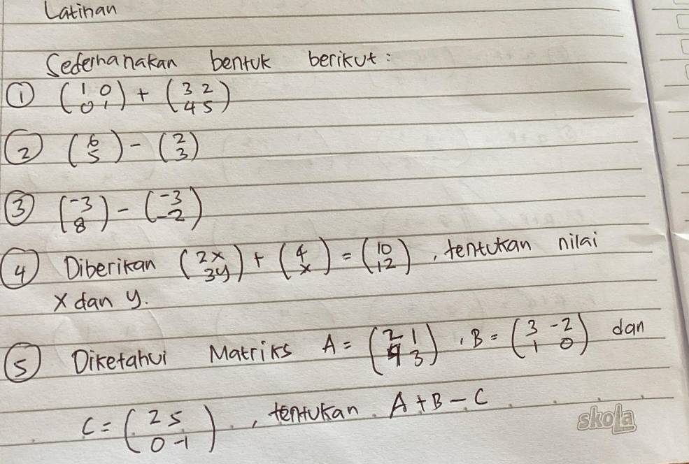 Latinan 
Sefernanakan bentuk berikut: 
① beginpmatrix 1&0 0&1endpmatrix +beginpmatrix 3&2 4&5endpmatrix
2 beginpmatrix 6 5endpmatrix -beginpmatrix 2 3endpmatrix
3 beginpmatrix -3 8endpmatrix -beginpmatrix -3 -2endpmatrix
④ Diberikan beginpmatrix 2x 3yendpmatrix +beginpmatrix 4 xendpmatrix =beginpmatrix 10 12endpmatrix , tentctan nilai 
Xdan y. 
s Diketahui Matriks A=beginpmatrix 2&1 4&3endpmatrix B=beginpmatrix 3&-2 1&0endpmatrix dan
c=beginpmatrix 25 0-1endpmatrix , tentukan. A+B-C