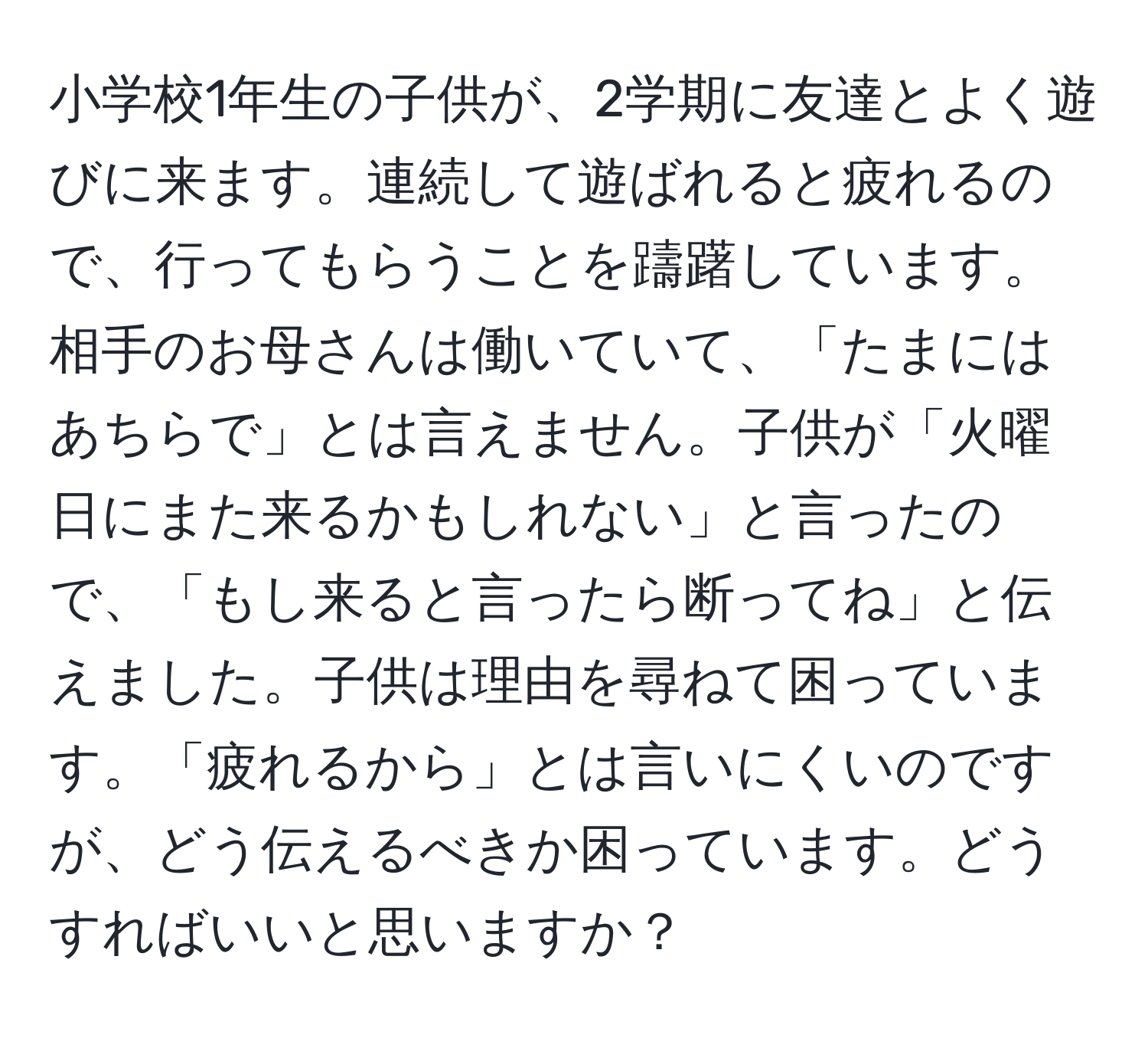 小学校1年生の子供が、2学期に友達とよく遊びに来ます。連続して遊ばれると疲れるので、行ってもらうことを躊躇しています。相手のお母さんは働いていて、「たまにはあちらで」とは言えません。子供が「火曜日にまた来るかもしれない」と言ったので、「もし来ると言ったら断ってね」と伝えました。子供は理由を尋ねて困っています。「疲れるから」とは言いにくいのですが、どう伝えるべきか困っています。どうすればいいと思いますか？