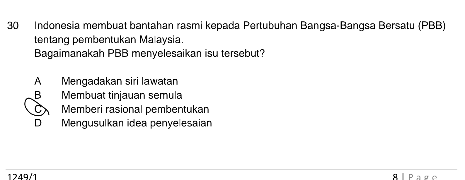 Indonesia membuat bantahan rasmi kepada Pertubuhan Bangsa-Bangsa Bersatu (PBB)
tentang pembentukan Malaysia.
Bagaimanakah PBB menyelesaikan isu tersebut?
A Mengadakan siri lawatan
B Membuat tinjauan semula
C Memberi rasional pembentukan
D Mengusulkan idea penyelesaian
1249/1 8lPage