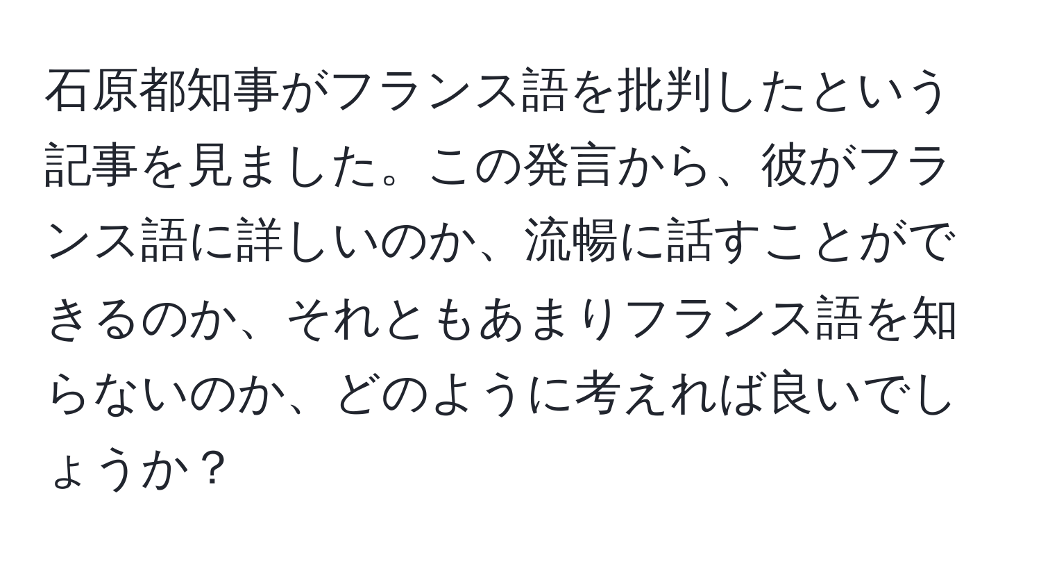 石原都知事がフランス語を批判したという記事を見ました。この発言から、彼がフランス語に詳しいのか、流暢に話すことができるのか、それともあまりフランス語を知らないのか、どのように考えれば良いでしょうか？