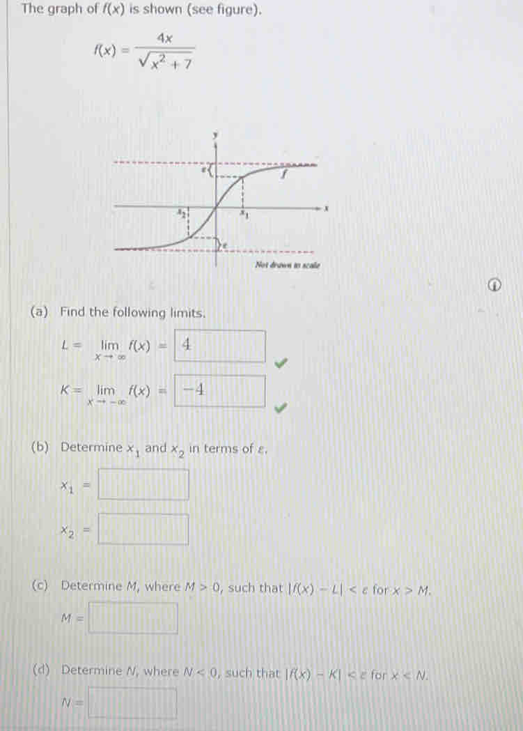 The graph of f(x) is shown (see figure).
f(x)= 4x/sqrt(x^2+7) 
(a) Find the following limits.
L=limlimits _xto ∈fty f(x)= 4
K=limlimits _xto -∈fty f(x)=□ -4
(b) Determine x_1 and x_2 in terms of £.
x_1=□
x_2=□
(c) Determine M, where M>0 , such that |f(x)-L| for x>M.
M=□
(d) Determine N, where N<0</tex> , such that |f(x)-k| for x
N=□