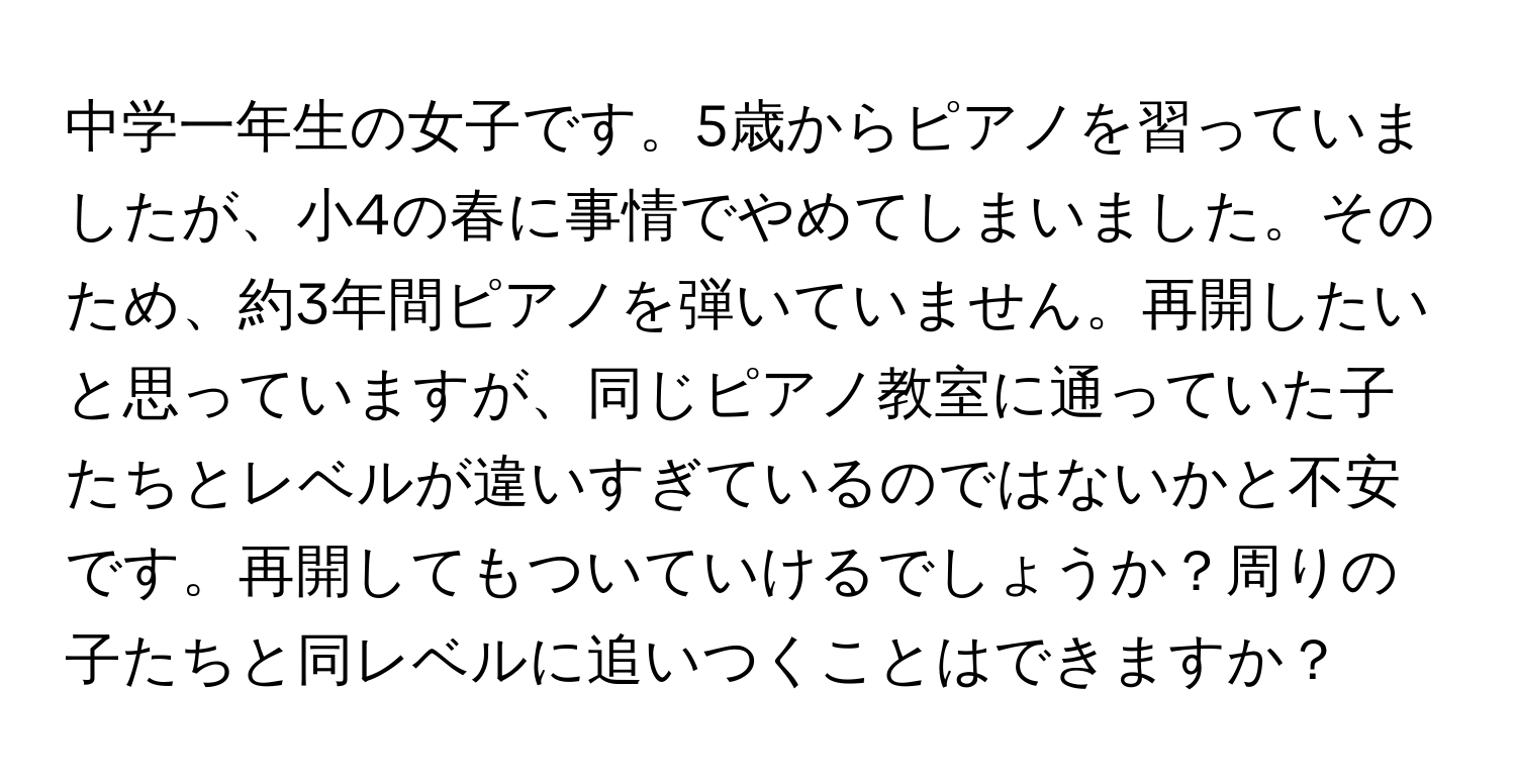 中学一年生の女子です。5歳からピアノを習っていましたが、小4の春に事情でやめてしまいました。そのため、約3年間ピアノを弾いていません。再開したいと思っていますが、同じピアノ教室に通っていた子たちとレベルが違いすぎているのではないかと不安です。再開してもついていけるでしょうか？周りの子たちと同レベルに追いつくことはできますか？