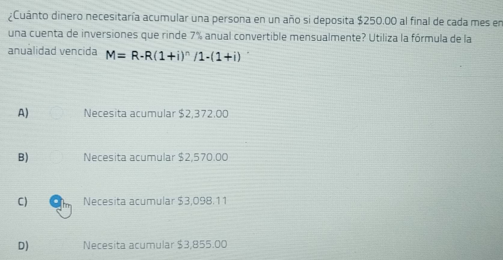 ¿Cuánto dinero necesitaría acumular una persona en un año si deposita $250.00 al final de cada mes en
una cuenta de inversiones que rinde 7% anual convertible mensualmente? Utiliza la fórmula de la
anuálidad vencida M=R-R(1+i)^n/1-(1+i)
A) Necesita acumular $2,37 2.00
B) Necesita acumular $2,570.00
C) Necesita acumular $3,098.11
D) Necesita acumular $3,855.00