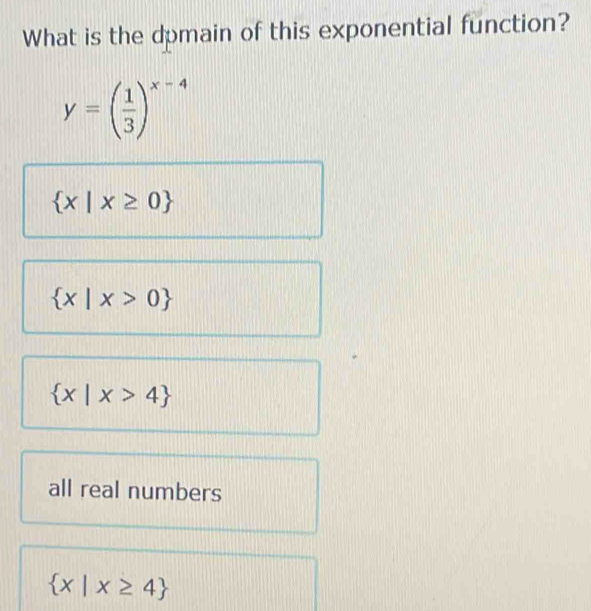 What is the dpmain of this exponential function?
y=( 1/3 )^x-4
 x|x≥ 0
 x|x>0
 x|x>4
all real numbers
 x|x≥ 4