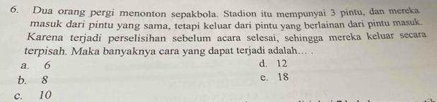 Dua orang pergi menonton sepakbola. Stadion itu mempunyai 3 pintu, dan mereka
masuk dari pintu yang sama, tetapi keluar dari pintu yang berlainan dari pintu masuk.
Karena terjadi perselisihan sebelum acara selesai, sehingga mereka keluar secara
terpisah. Maka banyaknya cara yang dapat terjadi adalah… .
a. 6 d. 12
b. 8 e. 18
c. 10