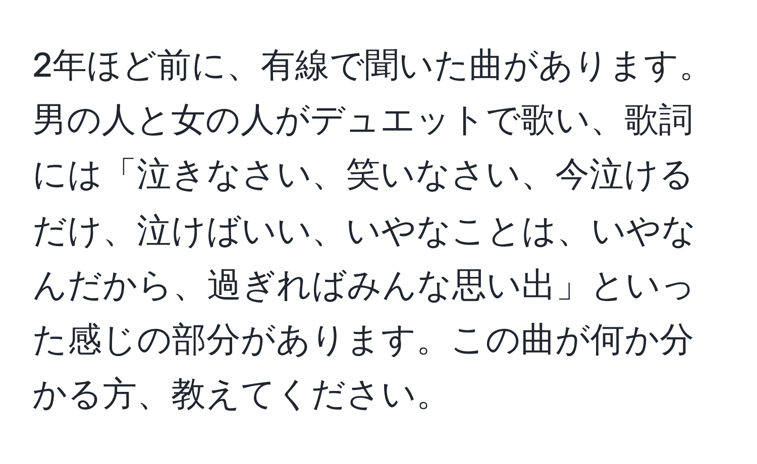 2年ほど前に、有線で聞いた曲があります。男の人と女の人がデュエットで歌い、歌詞には「泣きなさい、笑いなさい、今泣けるだけ、泣けばいい、いやなことは、いやなんだから、過ぎればみんな思い出」といった感じの部分があります。この曲が何か分かる方、教えてください。