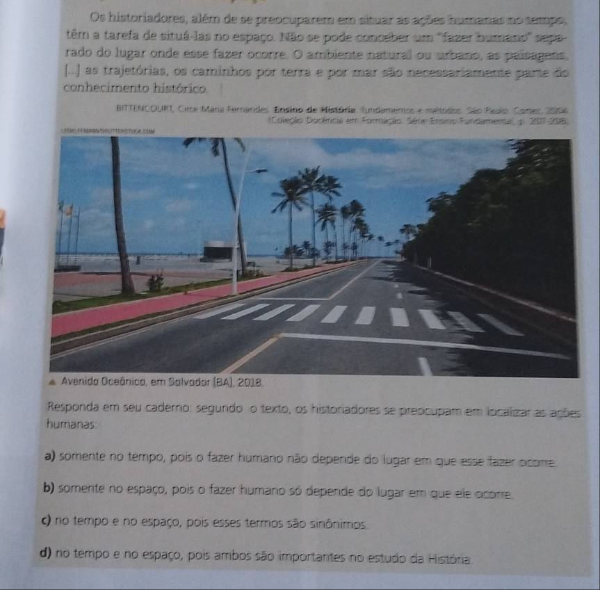 Os historiadores, além de se preocuparem em situar as ações humanas no tempo,
têm a tarefa de situá-las no espaço. Não se pode conceber um 'fazer humano' sepa
rado do lugar onde esse fazer ocorre. O ambiente natural ou urbano, as paísagens,
[...) as trajetórias, os caminhos por terra e por mar são necessariamente parte do
conhecimento histórico.
BITTENCOURT, Circe Mara fernandes. Ensino de História. fundameros e métodos. São Papio, Corez, 2006
(Coleção Dodência em Formação. Série Ersio Fundamena, 5. 207-208)
Responda em seu caderno: segundo o texto, os historiadores se preocupam em localizar as ações
humanas
a) somente no tempo, pois o fazer humano não depende do lugar em que esse fazer ocome
b) somente no espaço, pois o fazer humano só depende do lugar em que ele ocorre.
c) no tempo e no espaço, pois esses termos são sinônimos
d) no tempo e no espaço, pois ambos são importantes no estudo da História