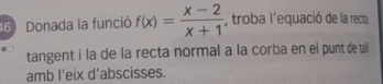 Donada la funció f(x)= (x-2)/x+1  , troba l'equació de la recta 
tangent i la de la recta normal a la corba en el punt de tail 
amb l’eix d’abscisses.