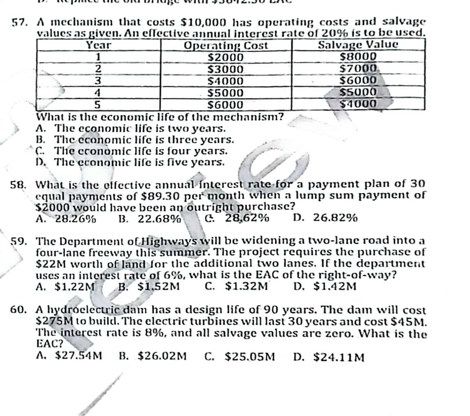 A mechanism that costs $10,000 has operating costs and salvage
values as given. An effective annual interest rate of 20% is to be used.
econome o the me
A. The economic life is two years.
B. The economic life is three years.
C. The economic life is four years.
D. The economic life is five years.
58. What is the effective annual interest rate for a payment plan of 30
equal payments of $89.30 per month when a lump sum payment of
$2000 would have been an outright purchase?
A. 28.26% B. 22.68% C. 28.62% D. 26.82%
59. The Department of Highways will be widening a two-lane road into a
four-lane freeway this summer. The project requires the purchase of
$22M worth of land for the additional two lanes. If the department
uses an interest rate of 6%, what is the EAC of the right-of-way?
A. $1.22M B. $1.52M C. $1.32M D. $1.42M
60. A hydroelectric dam has a design life of 90 years. The dam will cost
$275M to build. The electric turbines will last 30 years and cost $45M.
The interest rate is 8%, and all salvage values are zero. What is the
EAC?
A. $27.54M B. $26.02M C. $25.05M D. $24.11M