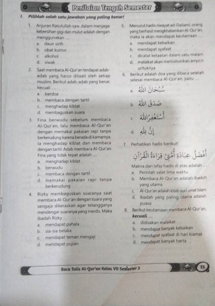 Penilaian Tengah Semester
I. Pilihlah salah satu jawaban yang paling benar!
1. Anjuran Rasulullah saw. dalam menjaga 5. Menurut hadis riwayat ad-Dailami, orang
kebersihan gigi dan mulut adalah dengan yang berhasil mengkhatamkan Al-Qur'an,
menggunakan .... maka ia akan mendapat keutamaan ...
a. daun sirih a. mendapat kebaikan
b. obat kumur b. mendapat syafaat
c alkohol c. dicatat ketaatan dalam satu malam
d. siwak d.  malaikat akan memohonkan ampcn
2. Saat membaca Al-Qur'an terdapat adab- untuknya
adab yang harus ditaati oleh setiap 6. Berikut adaiah doa yang dibaca setelah
muslim. Berikut adab-adab yang benar, selesai membaca Al-Qur'an, yaitu ....
kecuali a.
a. berdoa
b. membaca dengan tartil
c. menghadap kiblat
b.
d. membaguskan suara
3. Fina berwudu sebelum membaca C.
Al-Qur'an, laiu membaca Al-Qur'an
dengan memakai pakaian rapi tanpa d.
berkerudung karena berada di kamarnya.
Ia menghadap kiblat dan membaca 7. Perhatikan hadis berikut!
dengan tartil. Adab membaca Al-Qur'an
Fina yang tidak tepat adalah ....
a. menghadap kiblat
b. berwudu Makna dari lafaz hadis di atas adalah ... .
c. membaca dengan tartil a. Perintah salat lima waktu
d. memakai pakaian rapi tanpa b. Membaca Al-Qur'an adalah ibadah
berkerudung yang utama
4. Rizky membaguskan suaranya saat c. Al-Qur'an adalah kitab suci umat islam
membaca Al-Qur'an dengan'suara yang d. Ibadah yang paling utama adalah
sengaja dikeraskan agar tetangganya puasa
mendengar suaranya yang merdu. Maka 8. Berikut keutamaan membaca Al-Qur'an,
ibadah Rizky ... kecuali
a. mendapat pahala a. didoakan malaikat
b. sia-sia belaka b. mendapat banyak kebaikan
c. mendapat teman mengaji c. mendapat syafaat di hari kiamat
d. mendapat pujian d. mendapat banyak harta
Baca Tulis Al-Qur’an Kelas VII Semester 2
33