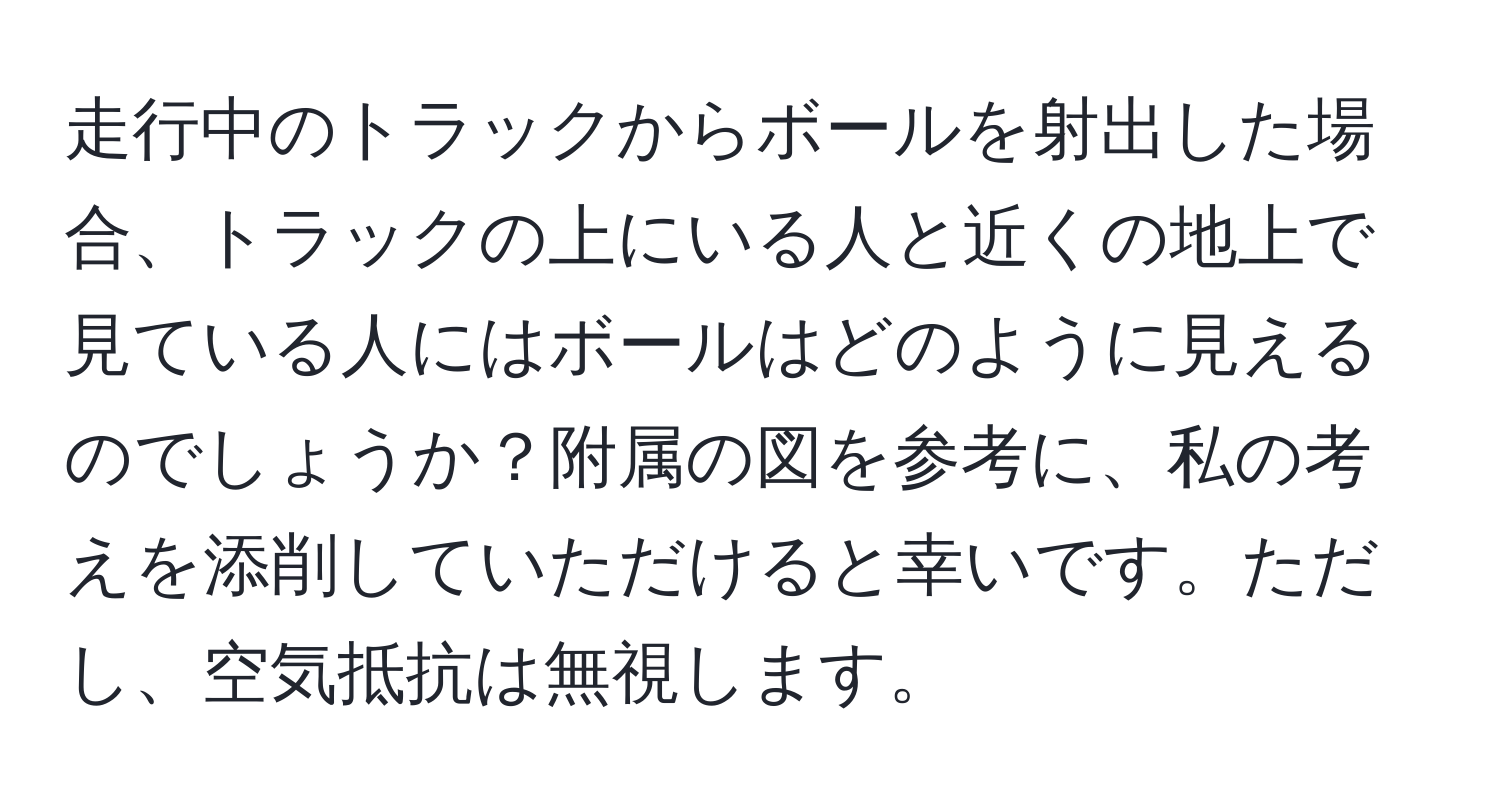 走行中のトラックからボールを射出した場合、トラックの上にいる人と近くの地上で見ている人にはボールはどのように見えるのでしょうか？附属の図を参考に、私の考えを添削していただけると幸いです。ただし、空気抵抗は無視します。