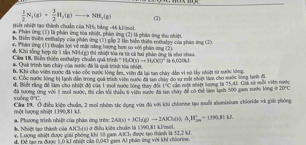 Ng hóa học
 1/2 N_2(g)+ 3/2 H_2(g)to NH_3(g)
(2)
Biết nhiệt tạo thành chuẩn của NH_3 bằng -46 kJ/mol.
a. Phản ứng (1) là phản ứng tỏa nhiệt, phản ứng (2) là phản ứng thu nhiệt.
b. Biến thiên enthalpy của phản ứng (1) gấp 2 lần biến thiên enthalpy của phản ứng (2).
c. Phản ứng (1) thuận lợi về mặt năng lượng hơn so với phản ứng (2).
d. Khi tổng hợp từ 1 tấn NH_3(g) 6 thì nhiệt tỏa ra từ cả hai phản ứng là như nhau.
Câu 18. Biến thiên enthalpy chuần quá trình ' H_2O(s)to H_2O(l)'' là 6,020kJ.
a. Quá trình tan chảy của nước đá là quá trình tỏa nhiệt.
b. Khi cho viên nước đá vào cốc nước lỏng ấm, viên đá lại tan chảy dần vì nó lấy nhiệt từ nước lỏng.
c. Cốc nước lỏng bị lạnh dần trong quá trình viên nước đá tan chảy do sự mất nhiệt làm cho nước lỏng lạnh đi.
d. Biết rằng để làm cho nhiệt độ của 1 mol nước lỏng thay đồi 1°C cần một nhiệt lượng là 75,4J. Giả sử mỗi viên nước
đá tương ứng với 1 mol nước, thì cần tối thiểu 6 viên nước đá tan chảy để có thể làm lạnh 500 gam nước lỏng ở 20°C
xuống 0°C.
Câu 19. Ở điều kiện chuẩn, 2 mol nhôm tác dụng vừa đù với khí chlorine tạo muối aluminium chloride và giải phóng
một lượng nhiệt 1390,81 kJ.
a. Phương trình nhiệt của phản ứng trên: 2Al(s)+3Cl_2(g)to 2AlCl_3(s);△ _rH_(298)°=1390,81kJ.
b. Nhiệt tạo thành của AlCl_3(s) ở điều kiên chuẩn là 1390,81 kJ/mol.
c. Lượng nhiệt được giải phóng khi 10 gam AlCl_3 được tạo thành là 52,2 kJ.
d. Để tạo ra được 1,0 kJ nhiệt cần 0,043 gam Al phản ứng với khí chlorine.