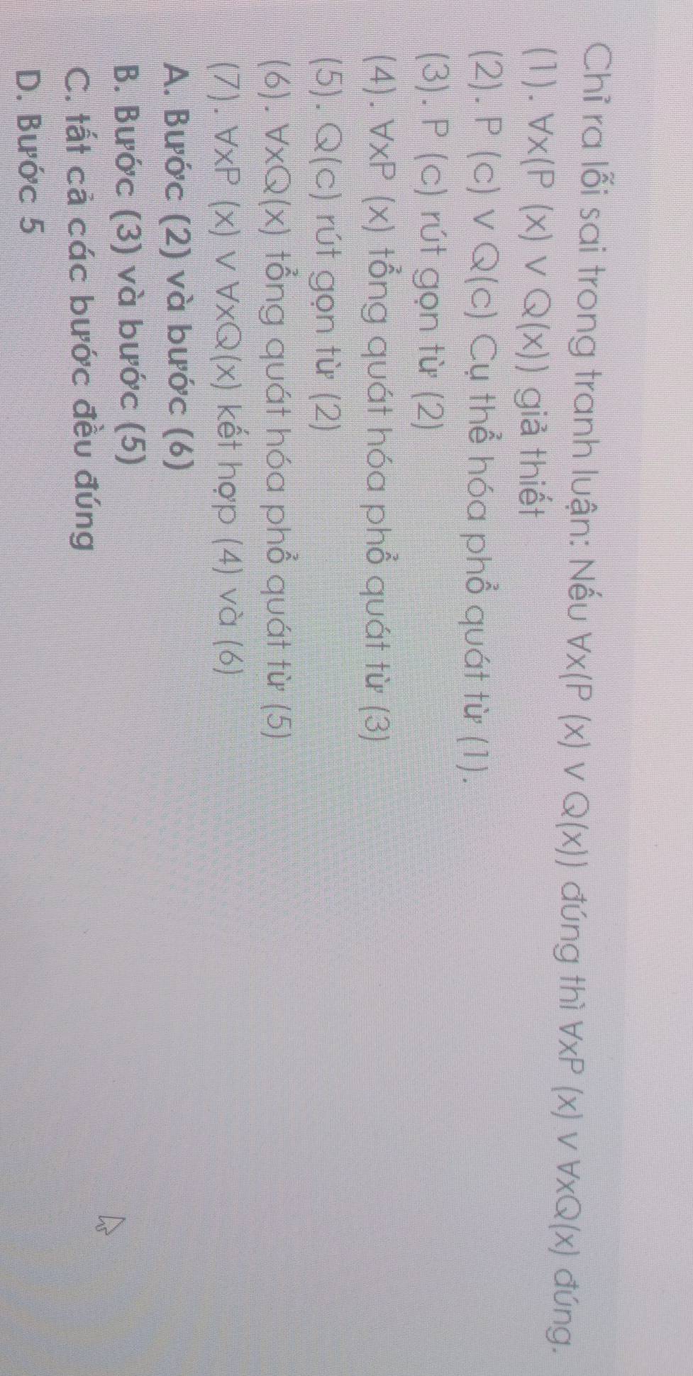 Chỉ ra lỗi sai trong tranh luận: Nếu forall x(P(x)vee Q(x)) đúng thì forall xP(x)vee forall xQ(x) đúng.
(1).forall x(P(x)vee Q(x)) giả thiết
(2). P(c)vee Q(c) Cụ thể hóa phổ quát từ (1).
(3).P(c) rút gọn từ (2)
(4).forall xP(x) tổng quát hóa phổ quát từ (3)
(5) = Q(c) rút gọn từ (2)
(6). forall xQ(x) tổng quát hóa phổ quát từ (5)
(7).forall xP(x)vee forall xQ(x) kết hợp (4) và (6)
A. Bước (2) và bước (6)
B. Bước (3) và bước (5)
C. tất cả các bước đều đúng
D. Bước 5