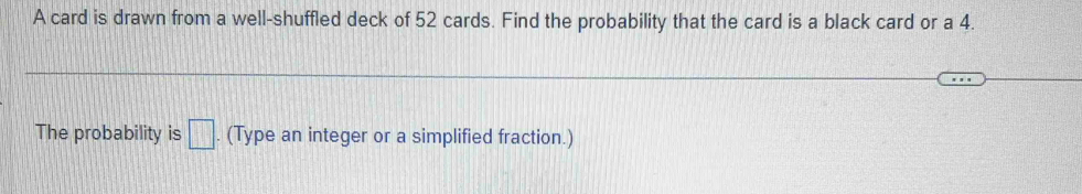 A card is drawn from a well-shuffled deck of 52 cards. Find the probability that the card is a black card or a 4. 
The probability is □. (Type an integer or a simplified fraction.)