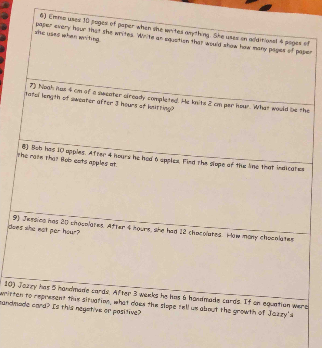 Emma uses 10 pages of paper when she writes anything. She uses an additional 4 pages of 
she uses when writing. 
paper every hour that she writes. Write an equation that would show how many pages of paper 
7) Noah has 4 cm of a sweater already completed. He knits 2 cm per hour. What would be the 
total length of sweater after 3 hours of knitting? 
8) Bob has 10 apples. After 4 hours he had 6 apples. Find the slope of the line that indicates 
the rate that Bob eats apples at. 
9) Jessica has 20 chocolates. After 4 hours, she had 12 chocolates. How many chocolates 
does she eat per hour? 
10) Jazzy has 5 handmade cards. After 3 weeks he has 6 handmade cards. If an equation were 
written to represent this situation, what does the slope tell us about the growth of Jazzy's 
handmade card? Is this negative or positive?