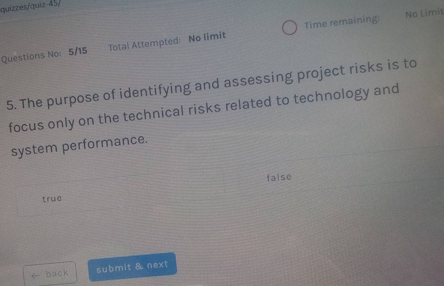 quizzes/quiz-45/
Time remaining:
Questions No: 5/15 Total Attempted: No limit No Limit
5. The purpose of identifying and assessing project risks is to
focus only on the technical risks related to technology and
system performance.
false
true
< back submit & next