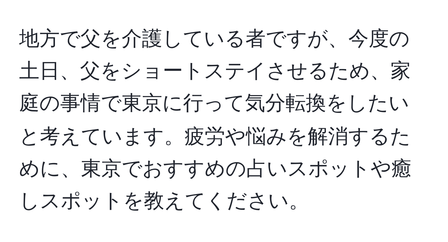 地方で父を介護している者ですが、今度の土日、父をショートステイさせるため、家庭の事情で東京に行って気分転換をしたいと考えています。疲労や悩みを解消するために、東京でおすすめの占いスポットや癒しスポットを教えてください。