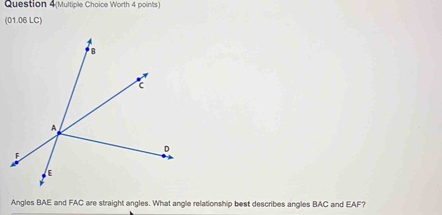 Question 4(Multiple Choice Worth 4 points) 
(01.06 LC) 
Angles BAE and FAC are straight angles. What angle relationship best describes angles BAC and EAF?