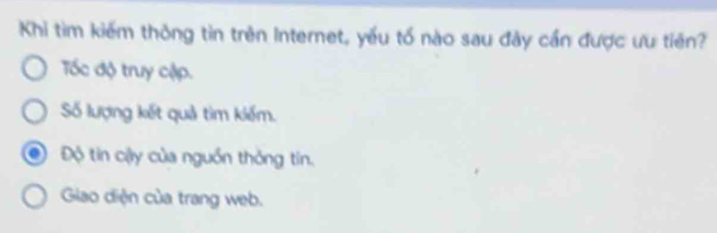 Khi tìm kiếm thông tin trên Internet, yếu tố nào sau đây cần được ưu tiên?
Tốc độ truy cập.
Số lượng kết quả tìm kiếm.
Độ tin cậy của nguồn thỏng tin.
Giao diện của trang web.