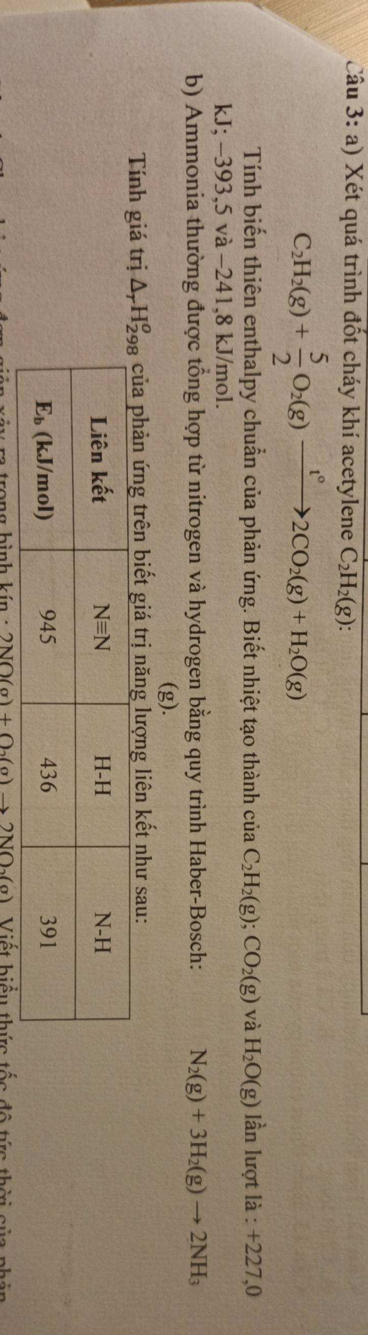 Xét quá trình đốt cháy khí acetylene C_2H_2(g):
C_2H_2(g)+ 5/2 O_2(g)xrightarrow t°2CO_2(g)+H_2O(g)
Tính biến thiên enthalpy chuẩn của phản ứng. Biết nhiệt tạo thành của C_2H_2(g);CO_2(g) và H_2O(g) lần lượt là : +227,0
kJ;-39 3,5 và −241,8 kJ/mol.
b) Ammonia thường được tổng hợp từ nitrogen và hydrogen bằng quy trình Haber-Bosch: N_2(g)+3H_2(g)to 2NH_3
(g).
Tính giá trị trị năng lượng liên kết như sau:
a  trana hình kín · 2NO(a)+O_2(a) Viết biểu thức tốc độ  t