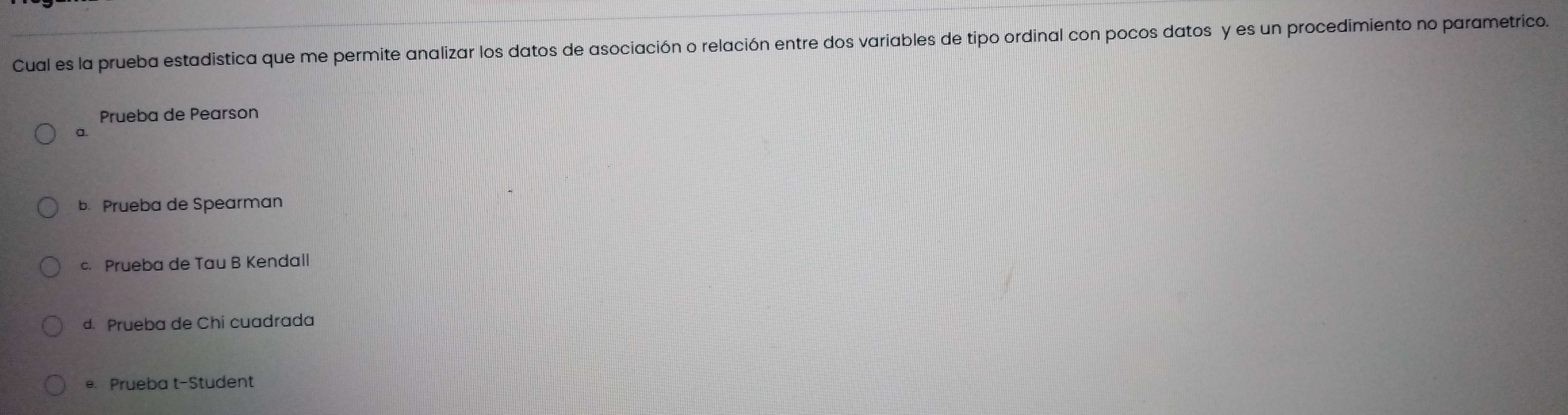 Cual es la prueba estadistica que me permite analizar los datos de asociación o relación entre dos variables de tipo ordinal con pocos datos y es un procedimiento no parametrico.
Prueba de Pearson
a.
b. Prueba de Spearman
c. Prueba de Tau B Kendall
d. Prueba de Chi cuadrada
e. Prueba t-Student