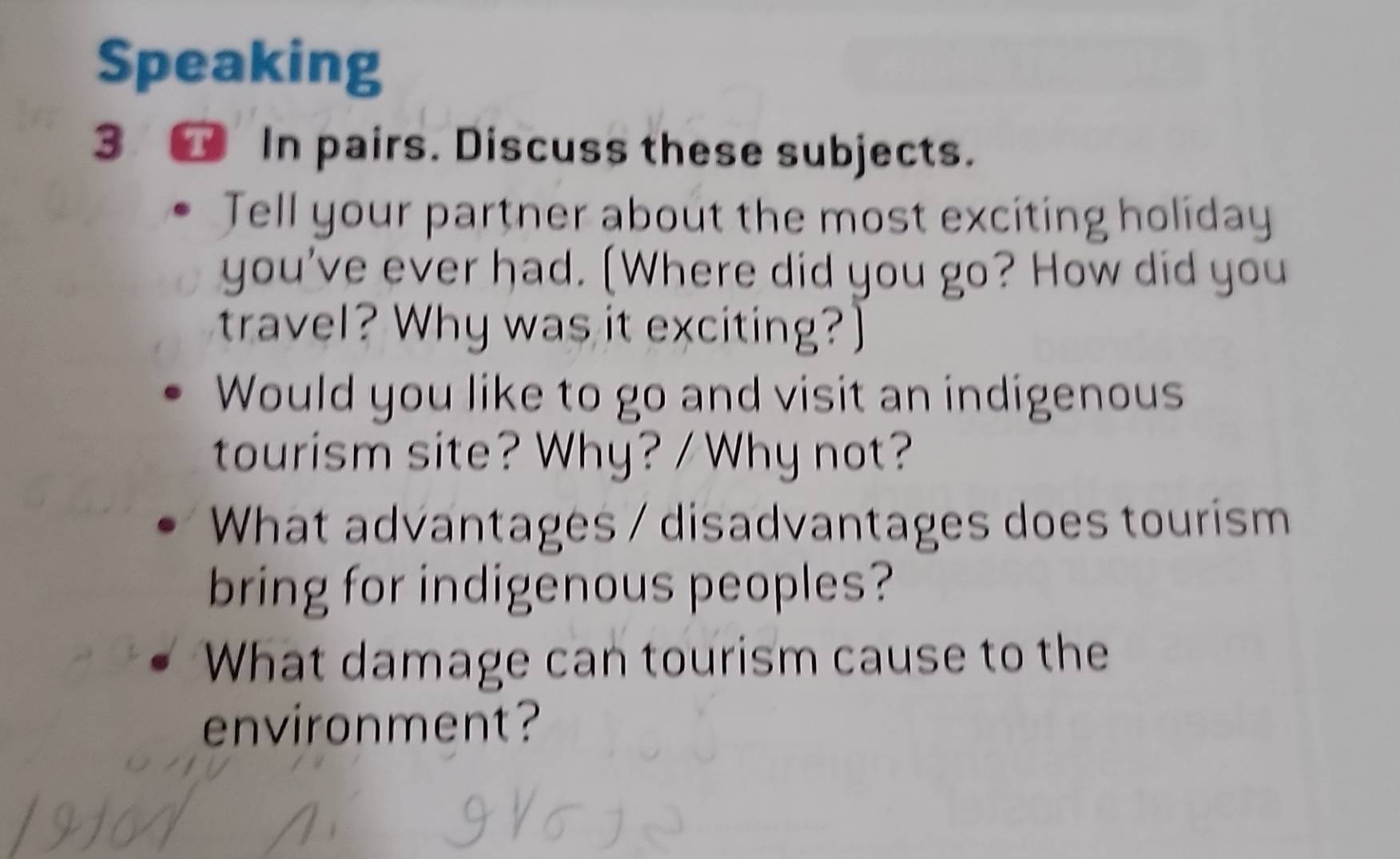 Speaking 
3 In pairs. Discuss these subjects. 
Tell your partner about the most exciting holiday 
you've ever had. [Where did you go? How did you 
travel? Why was it exciting?] 
Would you like to go and visit an indigenous 
tourism site? Why? / Why not? 
What advantages / disadvantages does tourism 
bring for indigenous peoples? 
What damage can tourism cause to the 
environment?