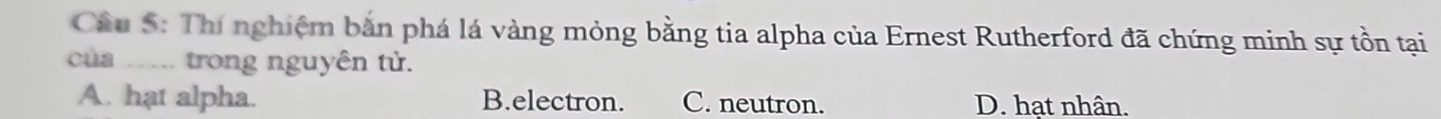 Cầu S: Thí nghiệm bắn phá lá vàng mỏng bằng tia alpha của Ernest Rutherford đã chứng minh sự tồn tại
của _.. trong nguyên tử.
A. hạt alpha. B.electron. C. neutron. D. hạt nhân.