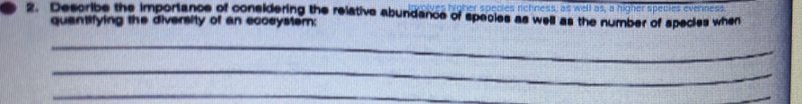 es richness, as well as, a higher species evenness 
2. Describe the importance of considering the relative abundance of species as well as the number of species when 
quantifying the diversity of an ecoeystem: 
_ 
_ 
_ 
_