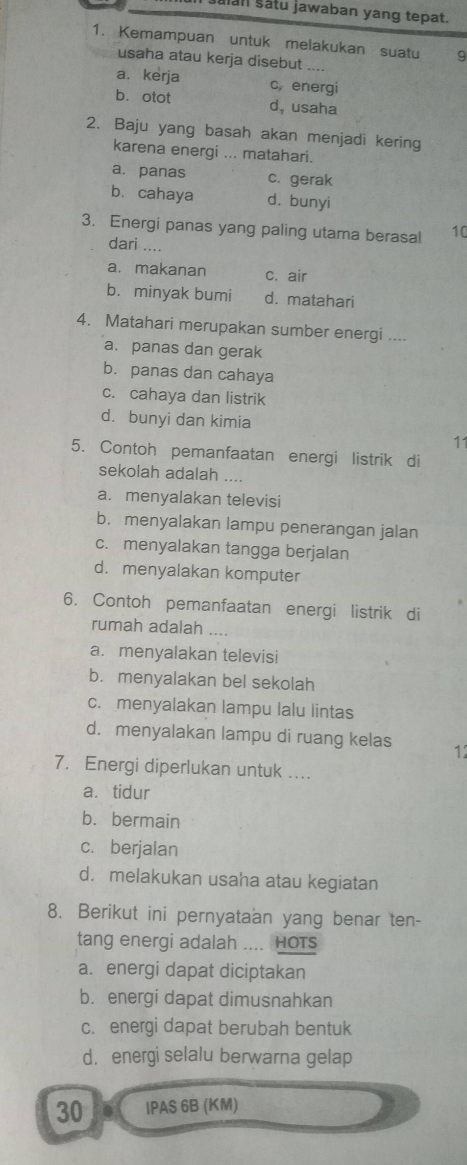 Salan satu jawaban yang tepat.
1. Kemampuan untuk melakukan suatu 9
usaha atau kerja disebut
a. kerja c energi
b. otot d, usaha
2. Baju yang basah akan menjadi kering
karena energi ... matahari.
a. panas c. gerak
bù cahaya d. bunyi
3. Energi panas yang paling utama berasal 10
dari ....
a. makanan c. air
b. minyak bumi d. matahari
4. Matahari merupakan sumber energi ....
a. panas dan gerak
b. panas dan cahaya
c. cahaya dan listrik
d. bunyi dan kimia
11
5. Contoh pemanfaatan energi listrik di
sekolah adalah ....
a. menyalakan televisi
b. menyalakan lampu penerangan jalan
c. menyalakan tangga berjalan
d. menyalakan komputer
6. Contoh pemanfaatan energi listrik di
rumah adalah ..
a. menyalakan televisi
b. menyalakan bel sekolah
c. menyalakan lampu lalu lintas
d. menyalakan lampu di ruang kelas
12
7. Energi diperlukan untuk ....
a. tidur
b. bermain
c. berjalan
d. melakukan usaha atau kegiatan
8. Berikut ini pernyataan yang benar ten-
tang energi adalah .... HOTs
a. energi dapat diciptakan
b. energi dapat dimusnahkan
c. energi dapat berubah bentuk
d. energi selalu berwarna gelap
30 IPAS 6B (KM)