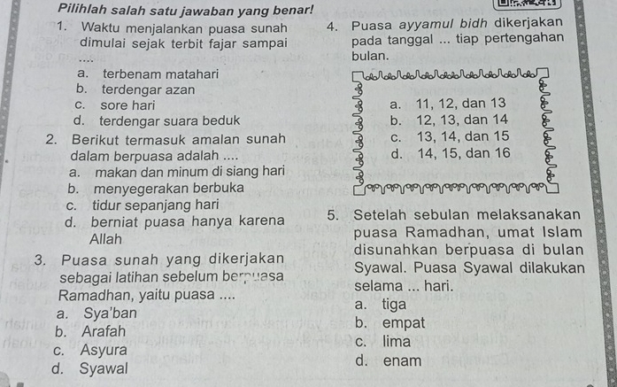 Pilihlah salah satu jawaban yang benar!
1. Waktu menjalankan puasa sunah 4. Puasa ayyamul bidh dikerjakan
dimulai sejak terbit fajar sampai pada tanggal ... tiap pertengahan
bulan.
a. terbenam matahari N_ NoNoNo Na_ñNo No NoNo/
b. terdengar azan
c. sore hari a. 11, 12, dan 13 a
d. terdengar suara beduk b. 12, 13, dan 14
2. Berikut termasuk amalan sunah c. 13, 14, dan 15
dalam berpuasa adalah .... d. 14, 15, dan 16
a. makan dan minum di siang hari
b. menyegerakan berbuka
c. tidur sepanjang hari
d. berniat puasa hanya karena 5. Setelah sebulan melaksanakan
Allah puasa Ramadhan, umat Islam
disunahkan berpuasa di bulan
3. Puasa sunah yang dikerjakan Syawal. Puasa Syawal dilakukan
sebagai latihan sebelum berpuasa selama ... hari.
Ramadhan, yaitu puasa ....
a. Sya'ban a. tiga
b. Arafah
b. empat
c. lima
c. Asyura d. enam
d. Syawal