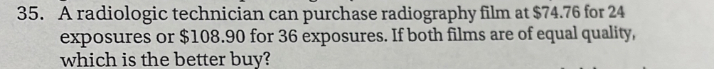 A radiologic technician can purchase radiography film at $74.76 for 24
exposures or $108.90 for 36 exposures. If both films are of equal quality, 
which is the better buy?