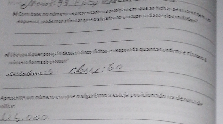 Com base no número represenado na posição em que as fichas se encontram n 
asquema, pofemos afirmar que o algarsmo 5 ocipa a classe dos milhões 
_ 
_ 
el Use qualquer posição dessas cinco fichas e responda quantas ordens e dasso o 
número formado possu? 
_ 
_ 
Apresente um número em que o algarismo 2 esteja posicionado na dezena de 
nika 
_