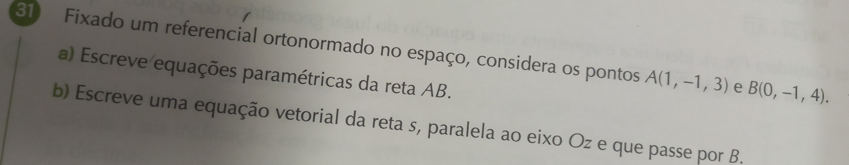 Fixado um referencial ortonormado no espaço, considera os pontos A(1,-1,3) e B(0,-1,4). 
a) Escreve equações paramétricas da reta AB. 
b) Escreve uma equação vetorial da reta s, paralela ao eixo Oz e que passe por B.