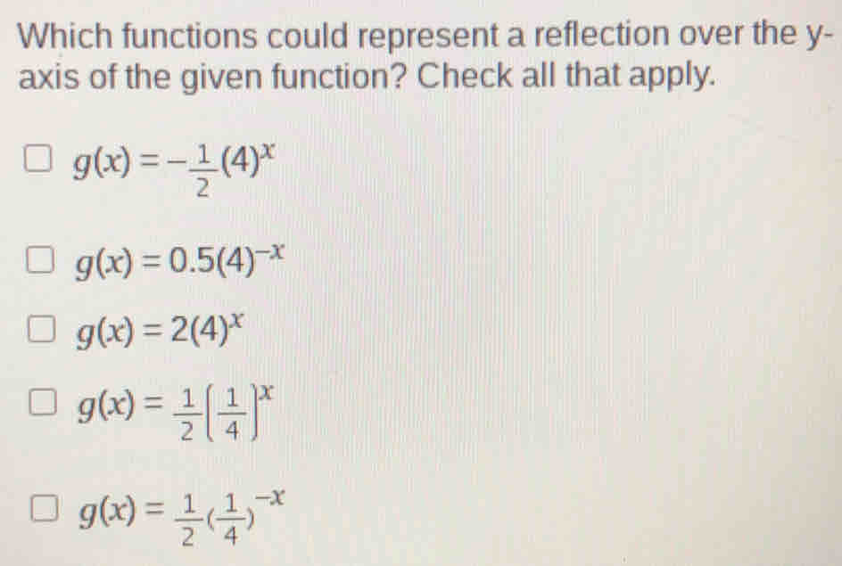 Which functions could represent a reflection over the y -
axis of the given function? Check all that apply.
g(x)=- 1/2 (4)^x
g(x)=0.5(4)^-x
g(x)=2(4)^x
g(x)= 1/2 ( 1/4 )^x
g(x)= 1/2 ( 1/4 )^-x