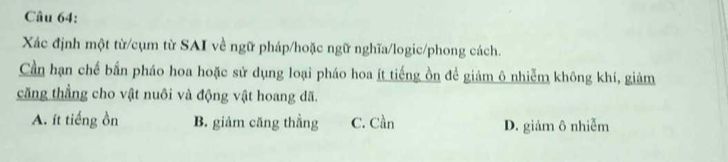 Xác định một từ/cụm từ SAI về ngữ pháp/hoặc ngữ nghĩa/logic/phong cách.
Cần hạn chế bắn pháo hoa hoặc sử dụng loại pháo hoa ít tiếng ồn để giảm ô nhiễm không khí, giảm
căng thẳng cho vật nuôi và động vật hoang dã.
A. ít tiếng ồn B. giảm căng thẳng C. Cần D. giảm ô nhiễm