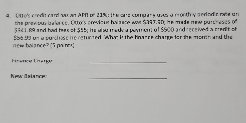 Otto’s credit card has an APR of 21%; the card company uses a monthly periodic rate on 
the previous balance. Otto’s previous balance was $397.90; he made new purchases of
$341.89 and had fees of $55; he also made a payment of $500 and received a credit of
$56.99 on a purchase he returned. What is the finance charge for the month and the 
new balance? (5 points) 
Finance Charge:_ 
New Balance: 
_