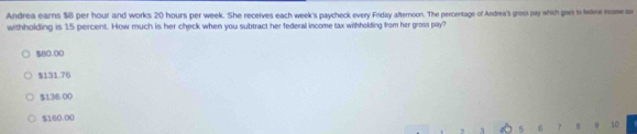 Andrea earns $8 per hour and works 20 hours per week. She receives each week's paycheck every Friday afternoon. The percentage of Andrea's gross pay which gis to tne resse tu
withholding is 15 percent. How much is her check when you subtract her federal income tax withholding from her gross pay?
$80.00
$131.76
$136.00
$160.00
5 6 7 B 9 10