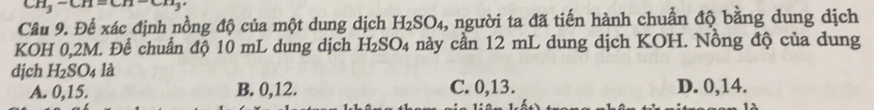 CH_3-CH=CH-CH_3
Câu 9. Để xác định nồng độ của một dung dịch H_2SO_4 1, người ta đã tiến hành chuẩn độ bằng dung dịch
KOH 0,2M. Để chuẩn độ 10 mL dung dịch H_2SO_4 này cần 12 mL dung dịch KOH. Nồng độ của dung
djch H_2SO_4 là
A. 0, 15. B. 0, 12. C. 0, 13. D. 0, 14.