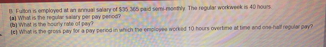 Fulton is employed at an annual salary of $35,365 paid semi-monthly. The regular workweek is 40 hours. 
(a) What is the regular salary per pay period? 
(b) What is the hourly rate of pay? 
(c) What is the gross pay for a pay period in which the employee worked 10 hours overtime at time and one-half regular pay?