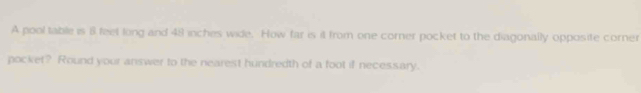 A pool table is 8 feet long and 48 inches wide. How far is it from one corner pocket to the diagonally opposite corner 
pocket? Round your answer to the nearest hundredth of a foot if necessary.