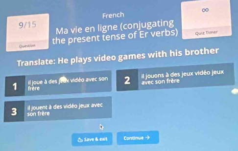 French ∞ 
9/15 Ma vie en ligne (conjugating 
Question the present tense of Er verbs) Quiz Timer 
Translate: He plays video games with his brother 
il jouons à des jeux vidéo jeux 
il joue à des jeux vidéo avec son 2 avec son frère 
1 frère 
Il jouent à des vidéo jeux avec 
3 son frère 
△ Save & exit Continue →