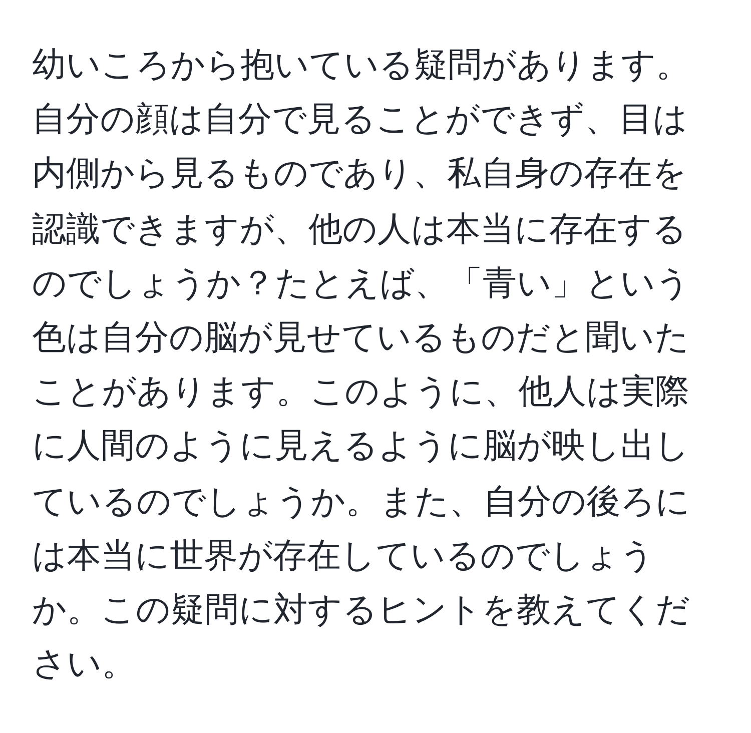 幼いころから抱いている疑問があります。自分の顔は自分で見ることができず、目は内側から見るものであり、私自身の存在を認識できますが、他の人は本当に存在するのでしょうか？たとえば、「青い」という色は自分の脳が見せているものだと聞いたことがあります。このように、他人は実際に人間のように見えるように脳が映し出しているのでしょうか。また、自分の後ろには本当に世界が存在しているのでしょうか。この疑問に対するヒントを教えてください。