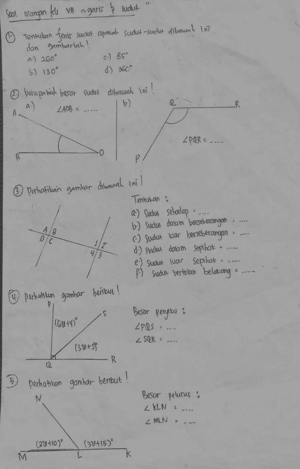 Seal alargan fo vll agaris Sudt
( tentuban fents sucut apatah sudut-sudur dibaunh in?
dan gambarlah!
ai 260° () 85°
6.) 130° d) 360°
② berapabal besar sudut dibawah ini!
a ]
A ∠ AOB=·s
B
③ Perhatitain gambar dilanual ini
Tentukan
a) Sudur sehadap=_
6 ) Sudur dalam berseberangan;__
() sudut luar berseberangan.
d) pndat daam septhat. ._
e ) sudut luar septhat._
() sudur bertolar belatang._
Besar pente :
∠ PQS=...
∠ SQR=...
5) perhatiban gambar beriut!
Besar pelarus o
_ ∠ KLN=
∠ MLN=