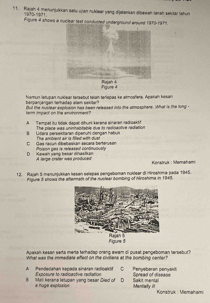 Rajah 4 menunjukkan satu ujian nuklear yang dijalankan dibawah tanah sekitar tahun
1970-1971.
Figure 4 shows a nuclear test conducted underground around 1970-1971.
Figure 4
Namun letupan nuklear tersebut telah terlepas ke atmosfera. Apakah kesan
berpanjangan terhadap alam sekitar?
But the nuclear explosion has been released into the atmosphere. What is the long -
term impact on the environment?
A Tempat itu tidak dapat dihuni kerana sinaran radioaktif
The place was uninhabitable due to radioactive radiation
B Udara persekitaran dipenuhi dengan habuk
The ambient air is filled with dust
C Gas racun dibebaskan secara berterusan
Poison gas is released continuously
D Kawah yang besar dihasilkan
A large crater was produced
Konstruk : Memahami
12. Rajah 5 menunjukkan kesan selepas pengeboman nuklear di Hiroshima pada 1945.
Figure 5 shows the aftermath of the nuclear bombing of Hiroshima in 1945.
Figure 5
Apakah kesan serta merta terhadap orang awam di pusat pengeboman tersebut?
What was the immediate effect on the civilians at the bombing center?
A Pendedahan kepada sinaran radioaktif C Penyebaran penyakit
Exposure to radioactive radiation Spread of disease
B Mati kerana letupan yang besar Died of D Sakit mental
a huge explosion Mentally ill
Konstruk : Memahami