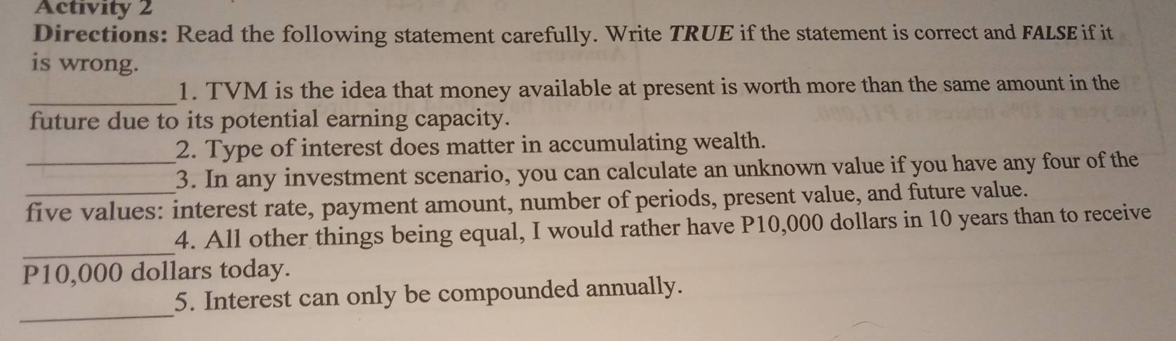 Activity 2 
Directions: Read the following statement carefully. Write TRUE if the statement is correct and FALSE if it 
is wrong. 
_ 
1. TVM is the idea that money available at present is worth more than the same amount in the 
future due to its potential earning capacity. 
2. Type of interest does matter in accumulating wealth. 
_3. In any investment scenario, you can calculate an unknown value if you have any four of the 
_five values: interest rate, payment amount, number of periods, present value, and future value. 
_ 
4. All other things being equal, I would rather have P10,000 dollars in 10 years than to receive
P10,000 dollars today. 
_ 
5. Interest can only be compounded annually.