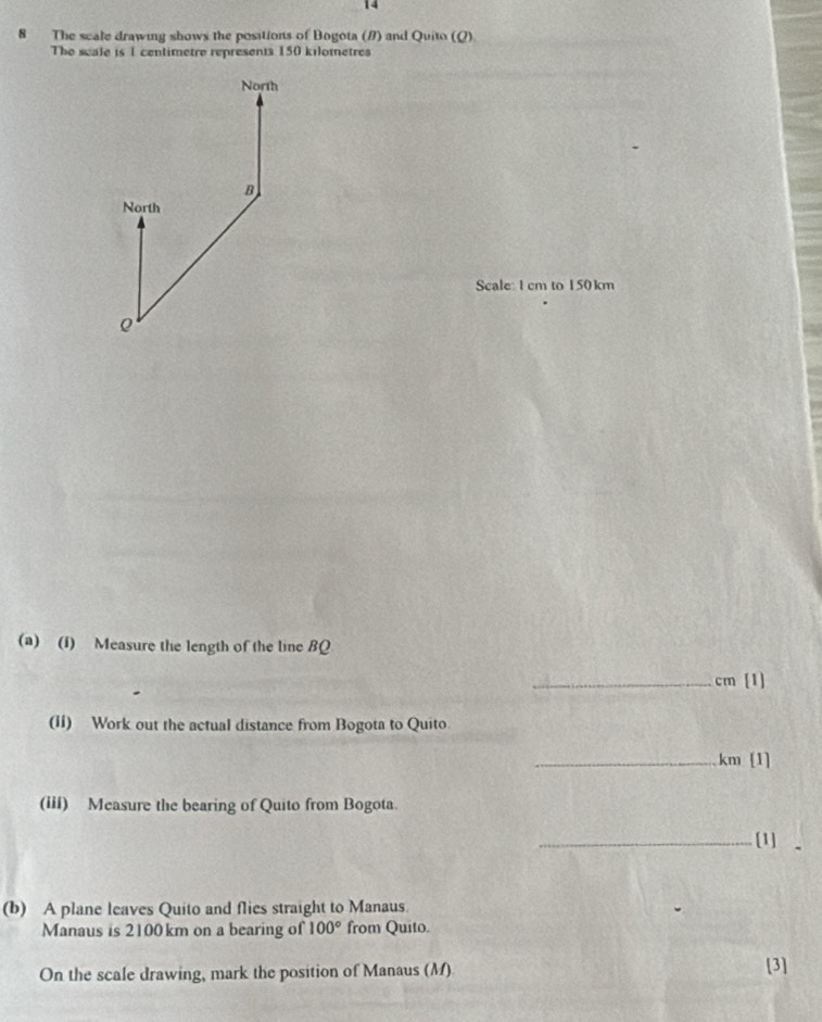 14 
8 The scale drawing shows the positions of Bogota (#) and Quito (Q) 
The seale is 1 centimetre represents 150 kilometres
North 
B 
North 
Scale: 1 cm to 150 km
(a) (1) Measure the length of the line BQ
_ cm [1] 
(11) Work out the actual distance from Bogota to Quito. 
_ km [1] 
(iii) Measure the bearing of Quito from Bogota. 
_[1] 
(b) A plane leaves Quito and flies straight to Manaus. 
Manaus is 2100 km on a bearing of 100° from Quito. 
On the scale drawing, mark the position of Manaus (M) [3]